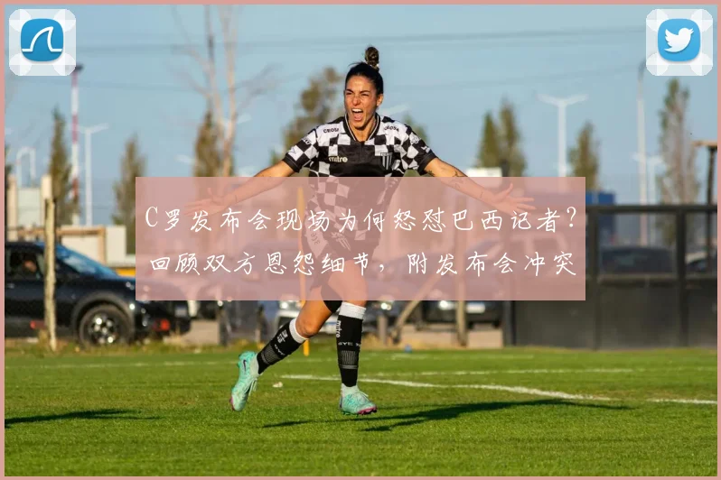 C罗发布会现场为何怒怼巴西记者?回顾双方恩怨细节,附发布会冲突视频片段解读
