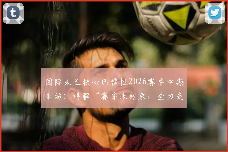 国际米兰核心巴雷拉2026赛季中期专访：详解“赛季未结束，全力走到最后”的信念与球队争冠之路
