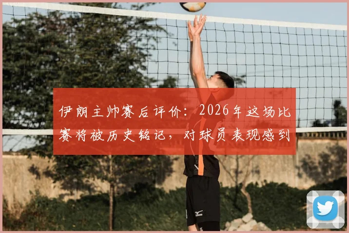 伊朗主帅赛后评价：2026年这场比赛将被历史铭记，对球员表现感到无比自豪