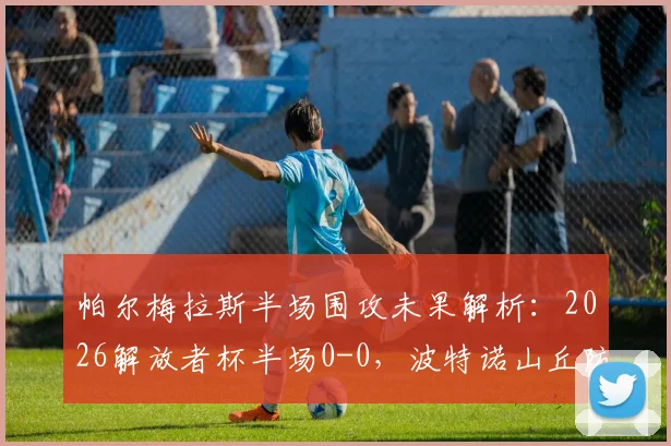 帕尔梅拉斯半场围攻未果解析:2026解放者杯半场0-0,波特诺山丘防线为何固若金汤?