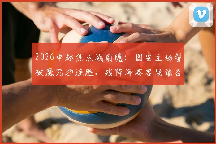 2026中超焦点战前瞻:国安主场誓破魔咒迎连胜,残阵海港客场能否首胜?