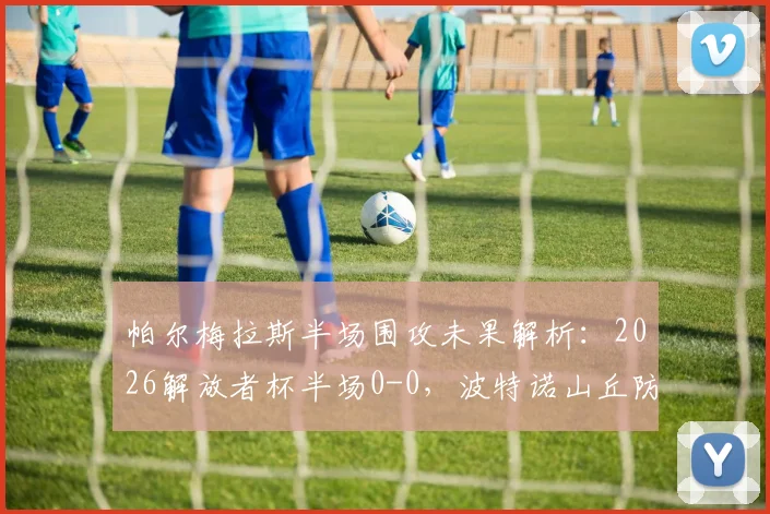 帕尔梅拉斯半场围攻未果解析：2026解放者杯半场0-0，波特诺山丘防线为何固若金汤？