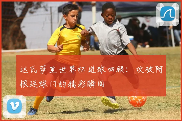 达瓦萨里世界杯进球回顾:攻破阿根廷球门的精彩瞬间