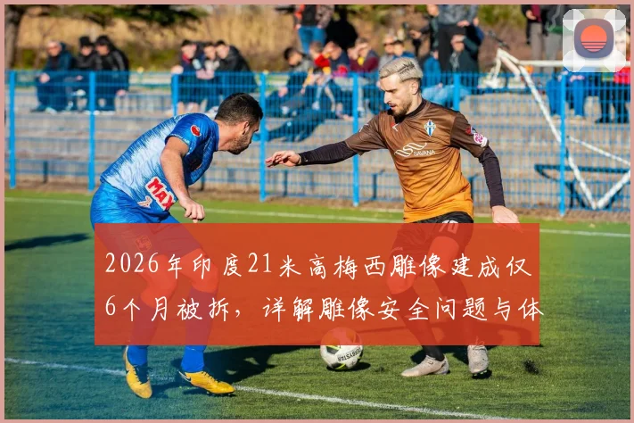 2026年印度21米高梅西雕像建成仅6个月被拆，详解雕像安全问题与体育纪念物建造风险