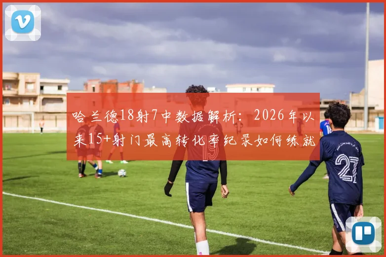 哈兰德18射7中数据解析:2026年以来15+射门最高转化率纪录如何练就?