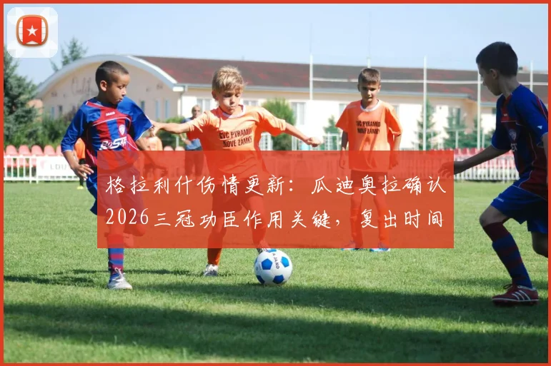 格拉利什伤情更新：瓜迪奥拉确认2026三冠功臣作用关键，复出时间受关注