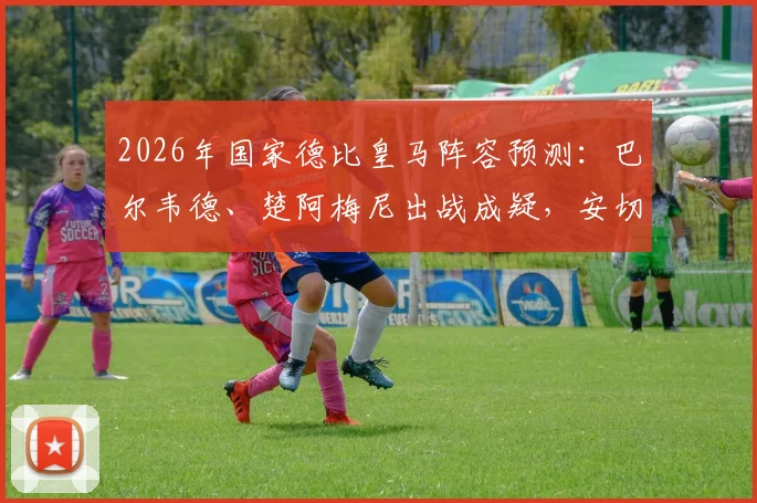 2026年国家德比皇马阵容预测:巴尔韦德、楚阿梅尼出战成疑,安切洛蒂中场排兵布阵解析