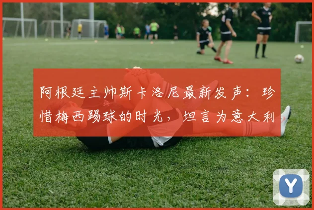 阿根廷主帅斯卡洛尼最新发声：珍惜梅西踢球的时光，坦言为意大利缺席2026世界杯感到遗憾