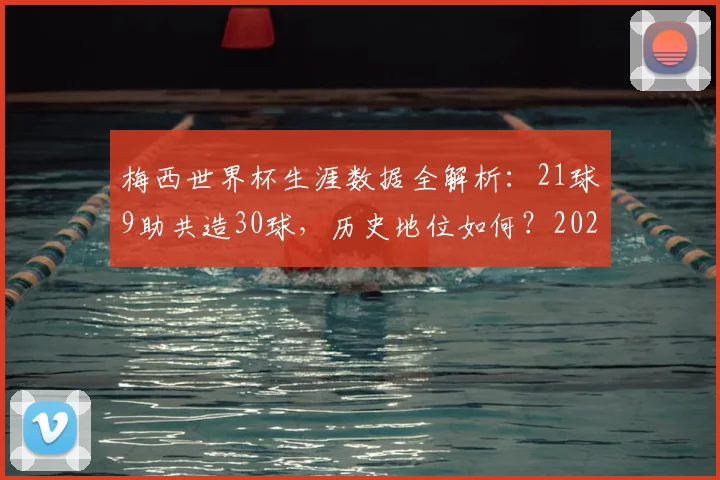 梅西世界杯生涯数据全解析：21球9助共造30球，历史地位如何？2026年若参赛前景展望