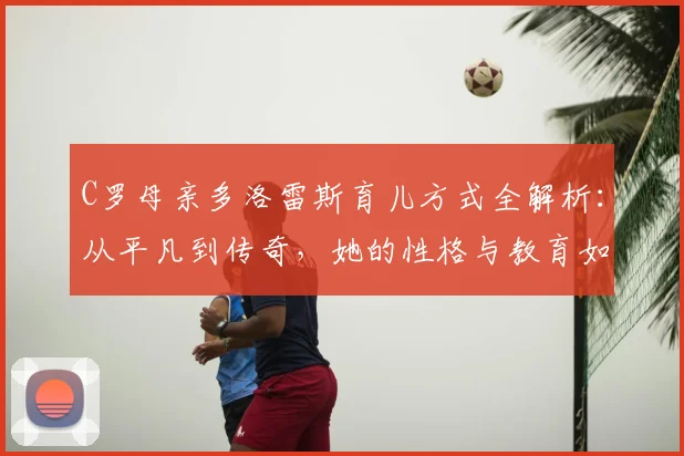 C罗母亲多洛雷斯育儿方式全解析：从平凡到传奇，她的性格与教育如何塑造了C罗的人生，附C罗家庭故事精选指南