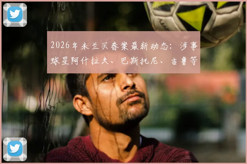 2026年米兰买春案最新动态:涉事球星阿什拉夫、巴斯托尼、吉鲁等人名单曝光,案件细节全面追踪
