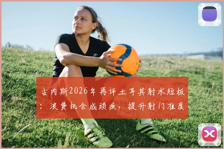 古内斯2026年再评土耳其射术短板：浪费机会成顽疾，提升射门准度刻不容缓
