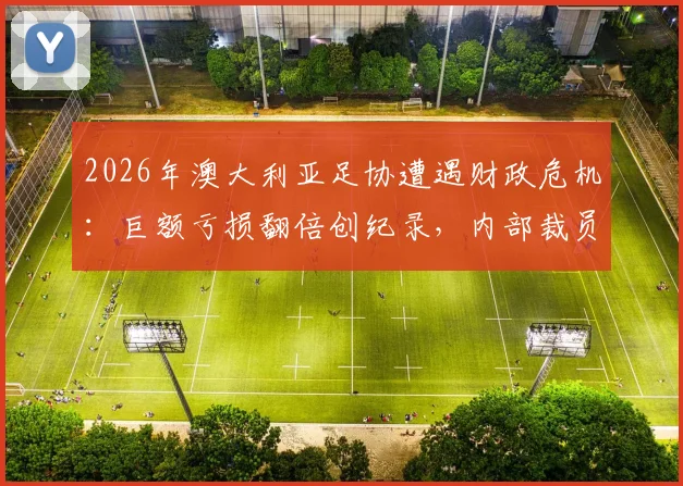 2026年澳大利亚足协遭遇财政危机：巨额亏损翻倍创纪录，内部裁员20%计划引发行业震动