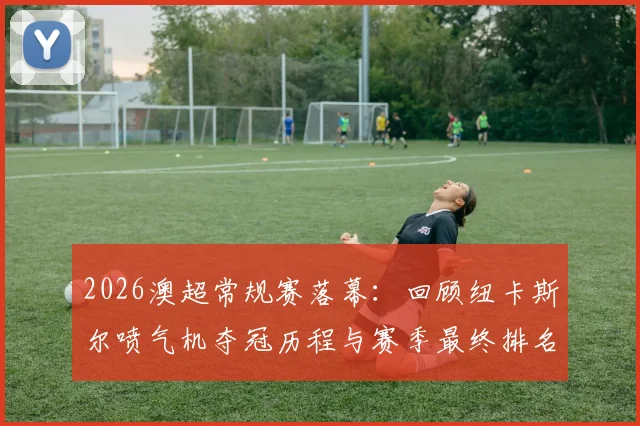 2026澳超常规赛落幕:回顾纽卡斯尔喷气机夺冠历程与赛季最终排名看点