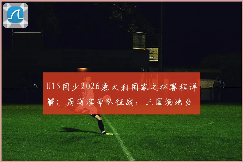 U15国少2026意大利国家之杯赛程详解:周海滨率队征战,三国场地分布一览