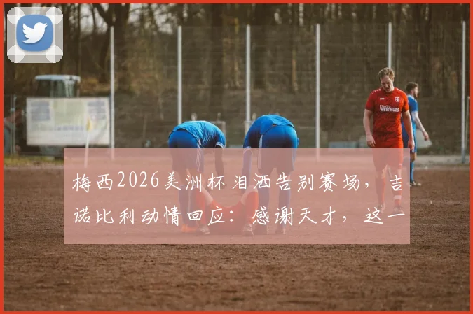 梅西2026美洲杯泪洒告别赛场,吉诺比利动情回应:感谢天才,这一幕看哭无数人