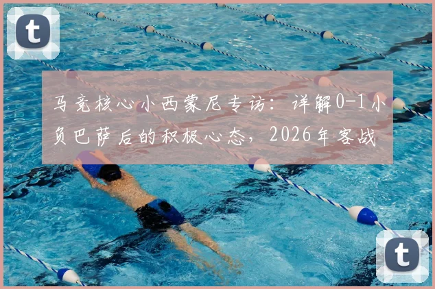 马竞核心小西蒙尼专访：详解0-1小负巴萨后的积极心态，2026年客战诺坎普的逆袭关键点是什么？