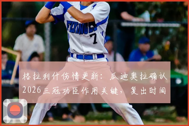 格拉利什伤情更新：瓜迪奥拉确认2026三冠功臣作用关键，复出时间受关注