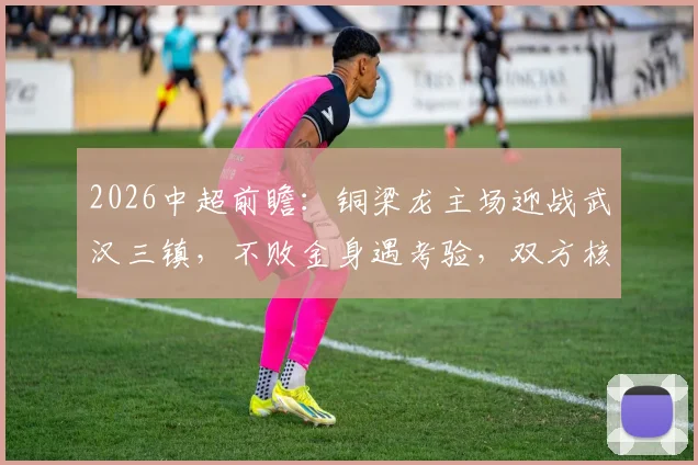 2026中超前瞻:铜梁龙主场迎战武汉三镇,不败金身遇考验,双方核心缺阵成变数