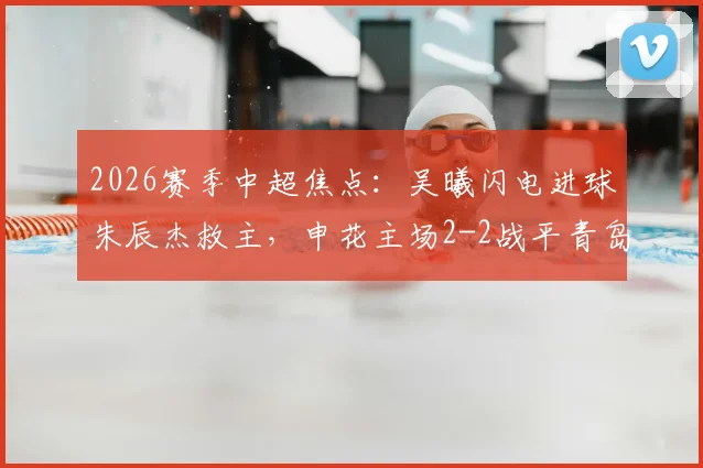 2026赛季中超焦点：吴曦闪电进球朱辰杰救主，申花主场2-2战平青岛西海岸全场比赛回顾