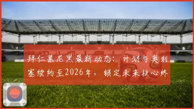 拜仁慕尼黑最新动态：计划与奥利塞续约至2026年，锁定未来核心终结转会传闻，合同细节及引援策略解读