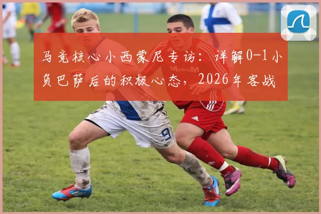 马竞核心小西蒙尼专访：详解0-1小负巴萨后的积极心态，2026年客战诺坎普的逆袭关键点是什么？