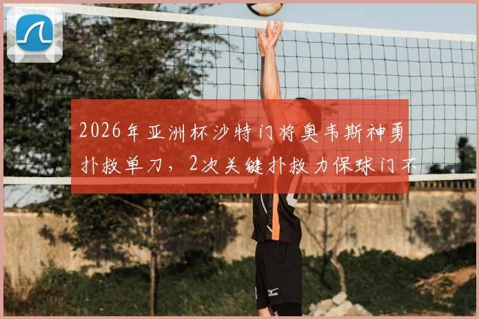 2026年亚洲杯沙特门将奥韦斯神勇扑救单刀，2次关键扑救力保球门不失仍遗憾平局