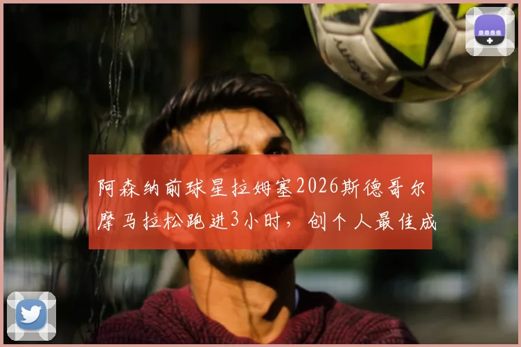 阿森纳前球星拉姆塞2026斯德哥尔摩马拉松跑进3小时，创个人最佳成绩与赛后感悟分享