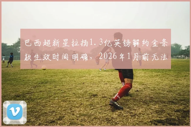 巴西超新星拉扬1.3亿英镑解约金条款生效时间明确,2026年1月前无法触发,欧洲豪门如何布局?