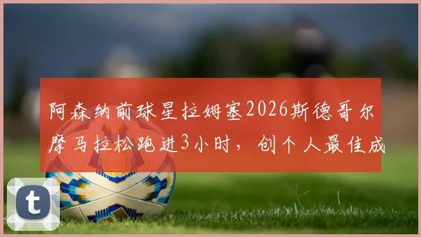 阿森纳前球星拉姆塞2026斯德哥尔摩马拉松跑进3小时，创个人最佳成绩与赛后感悟分享
