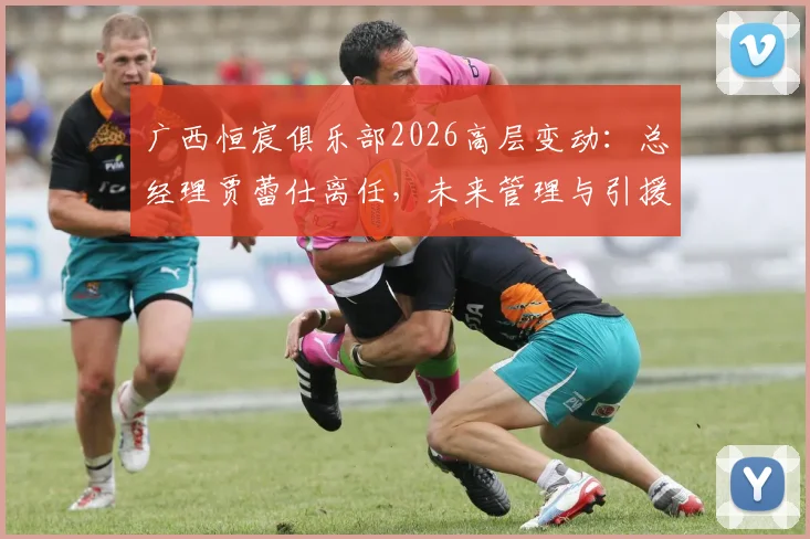广西恒宸俱乐部2026高层变动:总经理贾蕾仕离任,未来管理与引援策略前瞻
