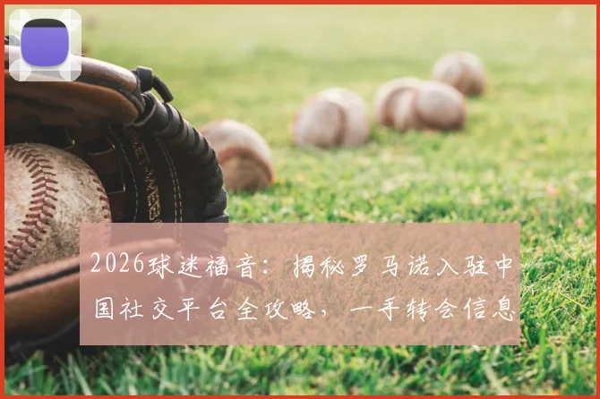2026球迷福音：揭秘罗马诺入驻中国社交平台全攻略，一手转会信息直达中国球迷