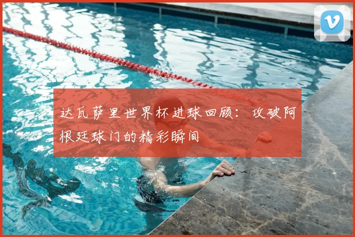 达瓦萨里世界杯进球回顾：攻破阿根廷球门的精彩瞬间
