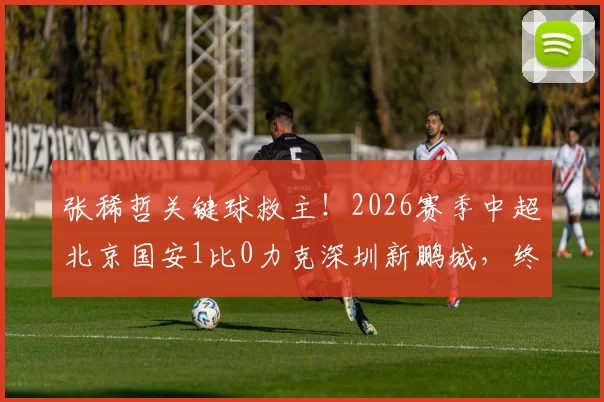 张稀哲关键球救主！2026赛季中超北京国安1比0力克深圳新鹏城，终结五轮不胜回顾