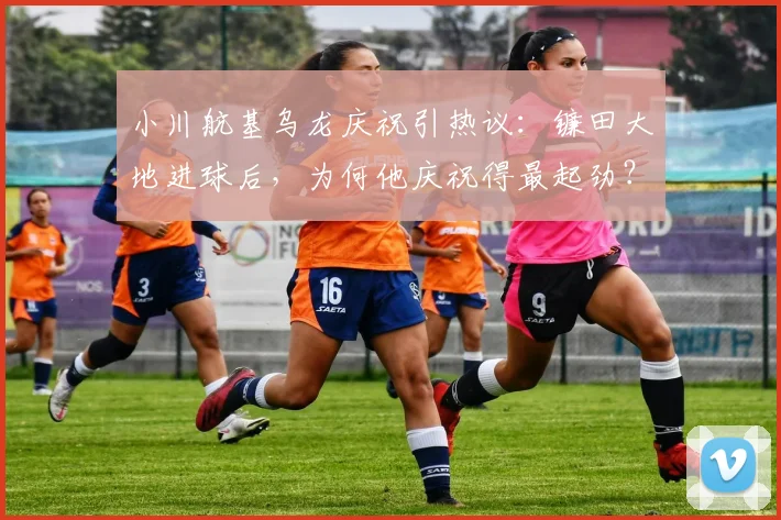 小川航基乌龙庆祝引热议：镰田大地进球后，为何他庆祝得最起劲？解析日本球员赛场趣事与背后故事