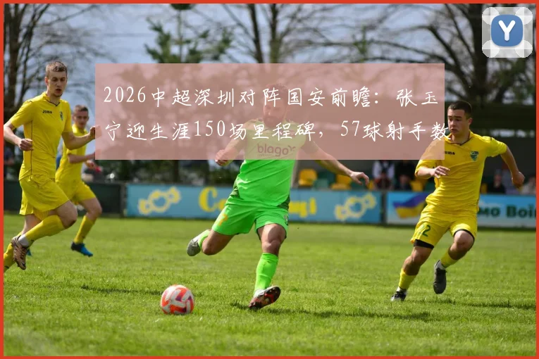 2026中超深圳对阵国安前瞻：张玉宁迎生涯150场里程碑，57球射手数据全解析
