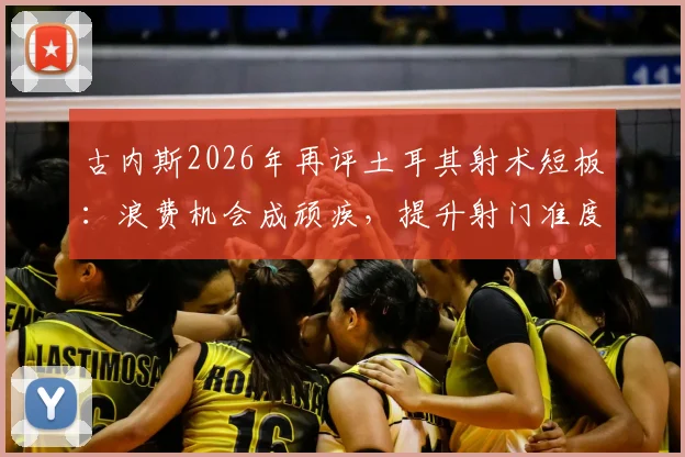 古内斯2026年再评土耳其射术短板：浪费机会成顽疾，提升射门准度刻不容缓