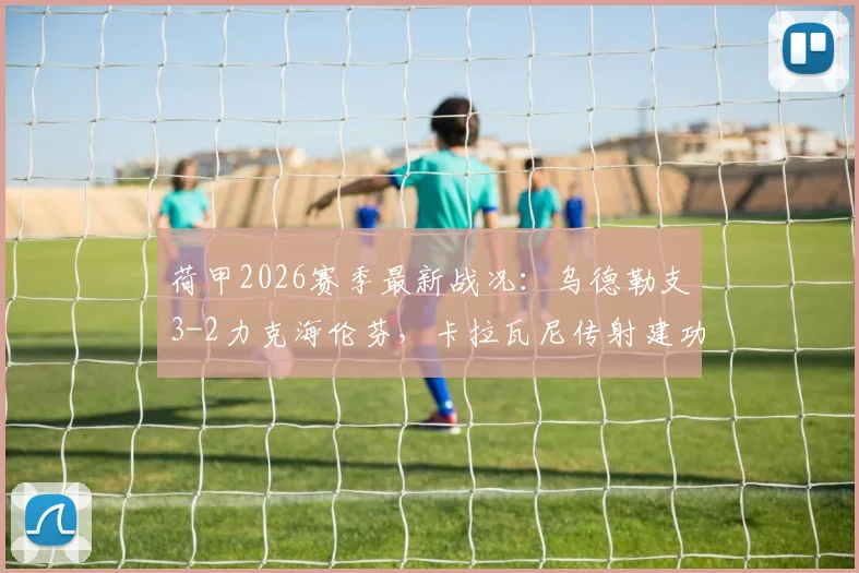 荷甲2026赛季最新战况：乌德勒支3-2力克海伦芬，卡拉瓦尼传射建功，维特关键破门，详解比赛看点与球员表现