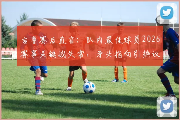 吉鲁赛后直言:队内最佳球员2026赛事关键战失常,矛头指向引热议,球迷追问“说谁呢?”