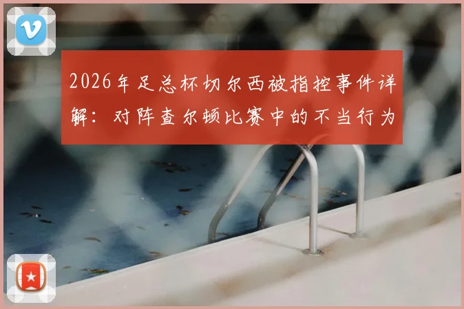 2026年足总杯切尔西被指控事件详解：对阵查尔顿比赛中的不当行为具体原因、潜在处罚及历史同类案例回顾