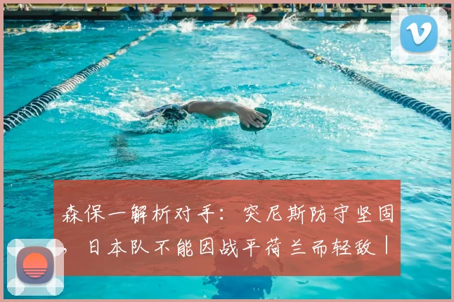 森保一解析对手：突尼斯防守坚固，日本队不能因战平荷兰而轻敌｜2026世界杯战术前瞻