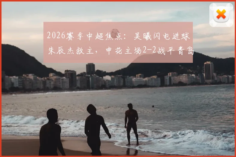 2026赛季中超焦点:吴曦闪电进球朱辰杰救主,申花主场2-2战平青岛西海岸全场比赛回顾