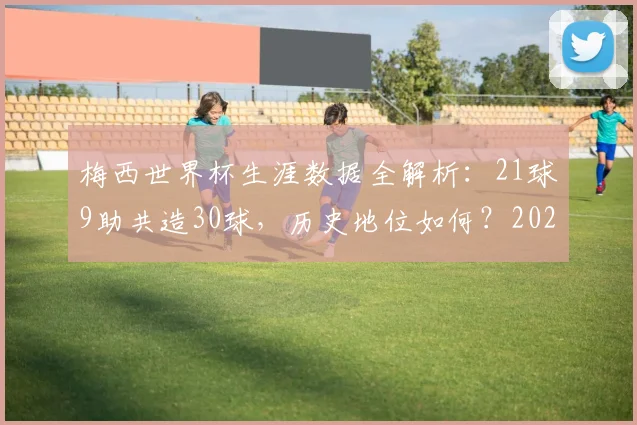 梅西世界杯生涯数据全解析:21球9助共造30球,历史地位如何?2026年若参赛前景展望