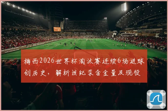 梅西2026世界杯淘汰赛连续6场进球创历史,解析该纪录含金量及现役球员谁最接近