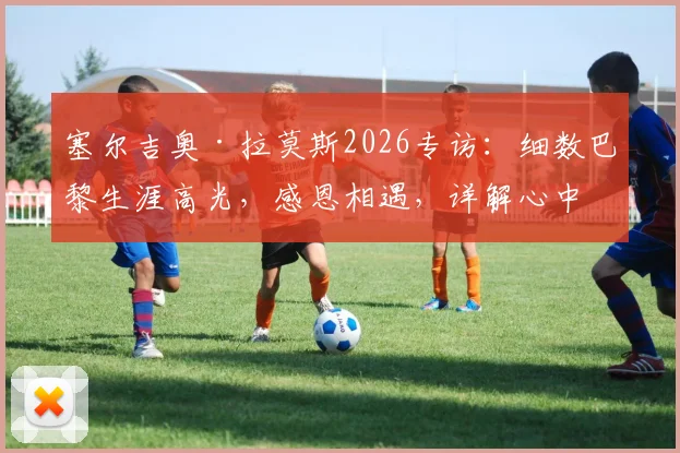 塞尔吉奥·拉莫斯2026专访：细数巴黎生涯高光，感恩相遇，详解心中独一无二的圣日耳曼岁月