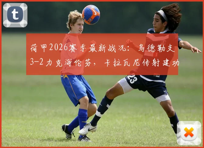 荷甲2026赛季最新战况:乌德勒支3-2力克海伦芬,卡拉瓦尼传射建功,维特关键破门,详解比赛看点与球员表现