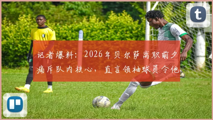 记者爆料：2026年贝尔萨离职前夕痛斥队内核心，直言领袖球员令他陷入孤立无援困境