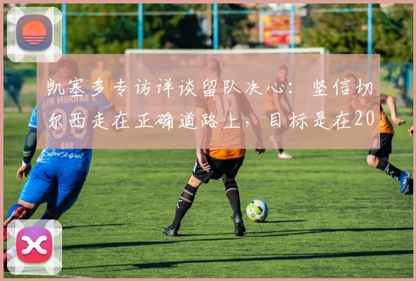 凯塞多专访详谈留队决心：坚信切尔西走在正确道路上，目标是在2026年成为蓝军传奇中场