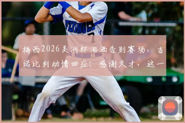梅西2026美洲杯泪洒告别赛场，吉诺比利动情回应：感谢天才，这一幕看哭无数人