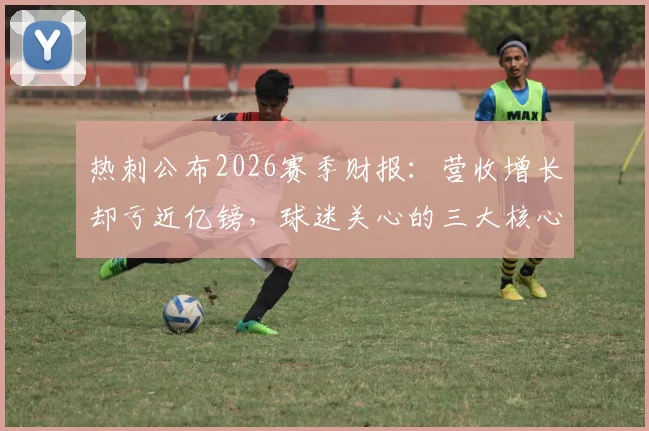 热刺公布2026赛季财报：营收增长却亏近亿镑，球迷关心的三大核心问题解析